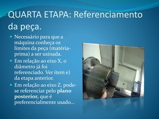 QUARTA ETAPA: Referenciamento
da peça.
 Necessário para que a
máquina conheça os
limites da peça (matéria-
prima) a ser usinada.
 Em relação ao eixo X, o
diâmetro já foi
referenciado. Ver item e)
da etapa anterior.
 Em relação ao eixo Z, pode-
se referenciar pelo plano
posterior, que é
preferencialmente usado...
 