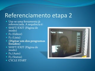 Referenciamento etapa 2
 Usa-se uma ferramenta já
referenciada. A sequência é:
 SHIFT/EXIT (Página de
modo)
 F2 (Editor)
 F2 (Lista)
 (Digitar um dos programas
listados)
 SHIFT/EXIT (Página de
modo)
 F5 (Auto)
 F5 (Status)
 CYCLE START
 