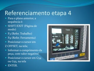Referenciamento etapa 4
 Para o plano anterior, a
sequência é:
 SHIFT/EXIT (Página de
modo)
 F3 (Refer. Trabalho)
 F9 (Refer. Ferramenta)
 Posicionar o cursor em
Z OFFSET, na tela;
 Informar o comprimento da
peça, com valor negativo!
 Posicionar o cursor em G54
ou G55, na tela
 ENTER.
 