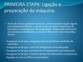 PRIMEIRA ETAPA: Ligação e
preparação da máquina.
 Antes de iniciar qualquer operação, será necessário seguir alguns
procedimentos básicos, visando acima de tudo a segurança do
operador e a manutenção da integridade. Todas estas instruções
encontram-se detalhadas no manual R69001D, e são resumidas
abaixo:
- Assegurar-se de que a máquina está em perfeitas condições de
operação;
- Assegurar-se de que o nível de refrigerante está adequado;
- Assegurar-se de que a pressão do ar comprimido está adequada;
- Assegurar-se de que a matéria-prima tem dimensões compatíveis;
- Equipar-se com os EPIs recomendados.
 