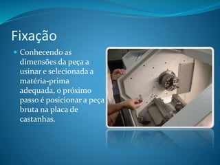Fixação
 Conhecendo as
dimensões da peça a
usinar e selecionada a
matéria-prima
adequada, o próximo
passo é posicionar a peça
bruta na placa de
castanhas.
 