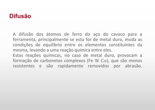 Difusão
A difusão dos átomos de ferro do aço do cavaco para a
ferramenta, principalmente se esta for de metal duro, muda as
condições de equilíbrio entre os elementos constituintes da
mesma, levando a uma reação química entre eles.
Estas reações químicas, no caso de metal duro, provocam a
formação de carbonetos complexos (Fe W C26), que são menos
resistentes e são rapidamente removidos por abrasão.
 