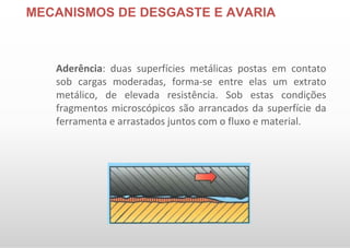 MECANISMOS DE DESGASTE E AVARIA
Aderência: duas superfícies metálicas postas em contato
sob cargas moderadas, forma-se entre elas um extrato
metálico, de elevada resistência. Sob estas condições
fragmentos microscópicos são arrancados da superfície da
ferramenta e arrastados juntos com o fluxo e material.
 
