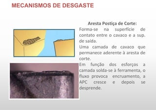 MECANISMOS DE DESGASTE
Aresta Postiça de Corte:
Forma-se na superfície de
contato entre o cavaco e a sup.
de saída.
Uma camada de cavaco que
permanece aderente à aresta de
corte.
Em função dos esforços a
camada solda-se à ferramenta, o
fluxo provoca encruamento, a
APC cresce e depois se
desprende.
 