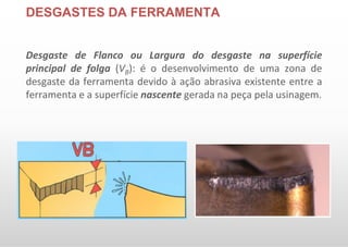 DESGASTES DA FERRAMENTA
Desgaste de Flanco ou Largura do desgaste na superfície
principal de folga (VB): é o desenvolvimento de uma zona de
desgaste da ferramenta devido à ação abrasiva existente entre a
ferramenta e a superfície nascente gerada na peça pela usinagem.
 