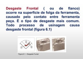 Desgaste Frontal ( ou de flanco)
ocorre na superfície de folga da ferramenta,
causado pelo contato entre ferramenta
peça. É o tipo de desgaste mais comum.
Todo processo de usinagem causa
desgaste frontal (figura 6.1)
Figura 6.1 – Desgaste Frontal
 