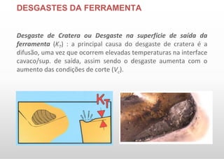 DESGASTES DA FERRAMENTA
Desgaste de Cratera ou Desgaste na superfície de saída da
ferramenta (KT) : a principal causa do desgaste de cratera é a
difusão, uma vez que ocorrem elevadas temperaturas na interface
cavaco/sup. de saída, assim sendo o desgaste aumenta com o
aumento das condições de corte (Vc).
 