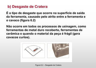 b) Desgaste de Cratera
É o tipo de desgaste que ocorre na superfície de saída
da ferramenta, causado pelo atrito entre a ferramenta e
o cavaco (figura 6.2)
Não ocorre em todos os processos de usinagem, como
ferramentas de metal duro recoberto, ferramentas de
cerâmica e quando o material da peça é frágil (gera
cavacos curtos).
Figura 6.2 – Desgaste de Cratera
 