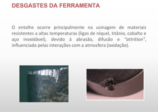 DESGASTES DA FERRAMENTA
O entalhe ocorre principalmente na usinagem de materiais
resistentes a altas temperaturas (ligas de níquel, titânio, cobalto e
aço inoxidável), devido à abrasão, difusão e “attrition”,
influenciada pelas interações com a atmosfera (oxidação).
 