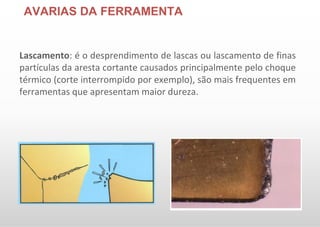 AVARIAS DA FERRAMENTA
Lascamento: é o desprendimento de lascas ou lascamento de finas
partículas da aresta cortante causados principalmente pelo choque
térmico (corte interrompido por exemplo), são mais frequentes em
ferramentas que apresentam maior dureza.
 