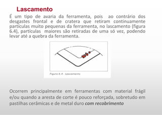Lascamento
É um tipo de avaria da ferramenta, pois ao contrário dos
desgastes frontal e de cratera que retiram continuamente
partículas muito pequenas da ferramenta, no lascamento (figura
6.4), partículas maiores são retiradas de uma só vez, podendo
levar até a quebra da ferramenta.
Ocorrem principalmente em ferramentas com material frágil
e/ou quando a aresta de corte é pouco reforçada, sobretudo em
pastilhas cerâmicas e de metal duro com recobrimento
 