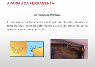 AVARIAS DA FERRAMENTA
Deformação Plástica:
É uma avaria da ferramenta em função de elevadas pressões e
temperaturas, gerando deformação plástica da aresta de corte,
que toma uma forma bem típica.
 