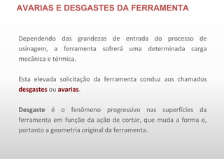 AVARIAS E DESGASTES DA FERRAMENTA
Dependendo das grandezas de entrada do processo de
usinagem, a ferramenta sofrerá uma determinada carga
mecânica e térmica.
Esta elevada solicitação da ferramenta conduz aos chamados
desgastes ou avarias.
Desgaste é o fenômeno progressivo nas superfícies da
ferramenta em função da ação de cortar, que muda a forma e,
portanto a geometria original da ferramenta.
 