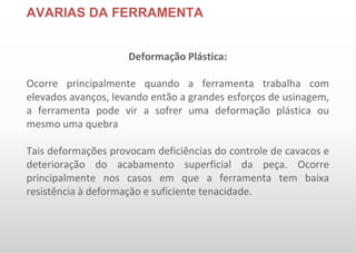 AVARIAS DA FERRAMENTA
Deformação Plástica:
Ocorre principalmente quando a ferramenta trabalha com
elevados avanços, levando então a grandes esforços de usinagem,
a ferramenta pode vir a sofrer uma deformação plástica ou
mesmo uma quebra
Tais deformações provocam deficiências do controle de cavacos e
deterioração do acabamento superficial da peça. Ocorre
principalmente nos casos em que a ferramenta tem baixa
resistência à deformação e suficiente tenacidade.
 