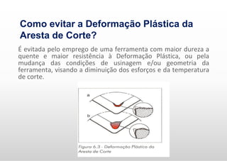 É evitada pelo emprego de uma ferramenta com maior dureza a
quente e maior resistência à Deformação Plástica, ou pela
mudança das condições de usinagem e/ou geometria da
ferramenta, visando a diminuição dos esforços e da temperatura
de corte.
Como evitar a Deformação Plástica da
Aresta de Corte?
 