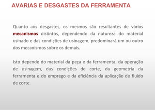 AVARIAS E DESGASTES DA FERRAMENTA
Quanto aos desgastes, os mesmos são resultantes de vários
mecanismos distintos, dependendo da natureza do material
usinado e das condições de usinagem, predominará um ou outro
dos mecanismos sobre os demais.
Isto depende do material da peça e da ferramenta, da operação
de usinagem, das condições de corte, da geometria da
ferramenta e do emprego e da eficiência da aplicação de fluido
de corte.
 