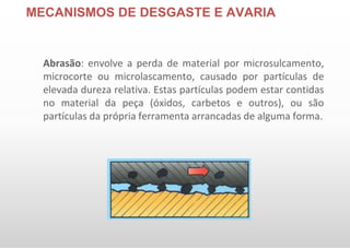 MECANISMOS DE DESGASTE E AVARIA
Abrasão: envolve a perda de material por microsulcamento,
microcorte ou microlascamento, causado por partículas de
elevada dureza relativa. Estas partículas podem estar contidas
no material da peça (óxidos, carbetos e outros), ou são
partículas da própria ferramenta arrancadas de alguma forma.
 