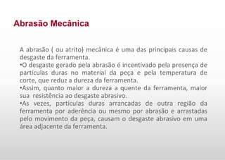 Abrasão Mecânica
A abrasão ( ou atrito) mecânica é uma das principais causas de
desgaste da ferramenta.
•O desgaste gerado pela abrasão é incentivado pela presença de
partículas duras no material da peça e pela temperatura de
corte, que reduz a dureza da ferramenta.
•Assim, quanto maior a dureza a quente da ferramenta, maior
sua resistência ao desgaste abrasivo.
•As vezes, partículas duras arrancadas de outra região da
ferramenta por aderência ou mesmo por abrasão e arrastadas
pelo movimento da peça, causam o desgaste abrasivo em uma
área adjacente da ferramenta.
 