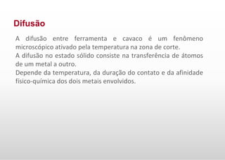 Difusão
A difusão entre ferramenta e cavaco é um fenômeno
microscópico ativado pela temperatura na zona de corte.
A difusão no estado sólido consiste na transferência de átomos
de um metal a outro.
Depende da temperatura, da duração do contato e da afinidade
físico-química dos dois metais envolvidos.
 