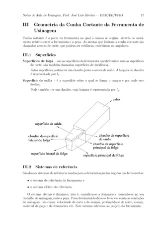 Notas de Aula de Usinagem, Prof. Jos¶e Lu¶³s Silveira | DEM/EE/UFRJ 17 
III Geometria da Cunha Cortante da Ferramenta de 
Usinagem 
Cunha cortante ¶e a parte da ferramenta na qual o cavaco se origina, atrav¶es do movi-mento 
relativo entre a ferramenta e a pe»ca. As arestas que limitam a cunha cortante s~ao 
chamadas arestas de corte, que podem ser retil¶³neas, curvil¶³neas ou angulares. 
III.1 Superf¶³cies 
Superf¶³cies de folga { s~ao as superf¶³cies da ferramenta que defrontamcom as superf¶³cies 
de corte, s~ao tamb¶em chamadas superf¶³cies de incid^encia. 
Estas superf¶³cies podem ter um chanfro junto a aresta de corte. A largura do chanfro 
¶e representada por l®. 
Superf¶³cie de sa¶³da { ¶e a superf¶³cie sobre a qual se forma o cavaco e por onde este 
desliza. 
Pode tamb¶em ter um chanfro, cuja largura ¶e representada por l°. 
III.2 Sistemas de refer^encia 
S~ao dois os sistemas de refer^encia usados para a determina»c~ao dos ^angulos das ferramentas: 
² o sistema de refer^encia da ferramenta e 
² o sistema efetivo de refer^encia. 
O sistema efetivo ¶e din^amico, isto ¶e, considera-se a ferramenta movendo-se no seu 
trabalho de usinagem junto a pe»ca. Para determin¶a-lo deve-se levar em conta as condi»c~oes 
de usinagem, tais como: velocidade de corte e de avan»co, profundidade de corte, avan»co, 
material da pe»ca e da ferramenta etc. Este sistema interessa ao projeto da ferramenta. 
 