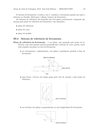 Notas de Aula de Usinagem, Prof. Jos¶e Lu¶³s Silveira | DEM/EE/UFRJ 18 
O sistema da ferramenta ¶e est¶atico, isto ¶e, considera a ferramenta parada (na m~ao) e 
interessa ao desenho, fabrica»c~ao e a¯a»c~ao (reparo) da ferramenta. 
Os sistemas de refer^encia s~ao formados por tr^es planos mutuamente ortogonais que 
passam pelo ponto de refer^encia da ferramenta e s~ao chamados: 
² plano de refer^encia 
² plano de corte 
² plano de medida 
III.3 Sistema de refer^encia da ferramenta 
Plano de refer^encia da ferramenta { ¶e um plano, que passando pelo ponto de re-fer^ 
encia, seja tanto quanto poss¶³vel perpendicular μa dire»c~ao de corte, por¶em, orien-tado 
segundo um plano ou eixo da ferramenta. 
² no torneamento e aplainamento, este plano ¶e geralmente paralelo μa base da 
ferramenta. 
² para fresas e brocas este plano passa pelo eixo de rota»c~ao e pelo ponto de 
refer^encia. 
² nas brochas este plano ¶e perpendicular ao eixo longitudinal da ferramenta. 
 
