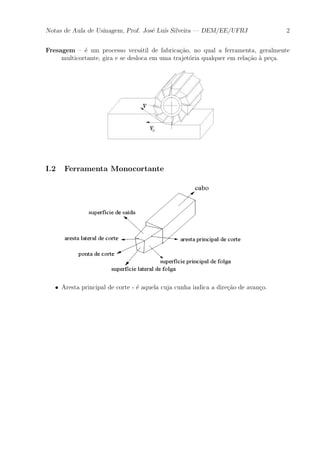Notas de Aula de Usinagem, Prof. Jos¶e Lu¶³s Silveira | DEM/EE/UFRJ 2 
Fresagem { ¶e um processo vers¶atil de fabrica»c~ao, no qual a ferramenta, geralmente 
multicortante, gira e se desloca em uma trajet¶oria qualquer em rela»c~ao μa pe»ca. 
I.2 Ferramenta Monocortante 
² Aresta principal de corte - ¶e aquela cuja cunha indica a dire»c~ao de avan»co. 
 