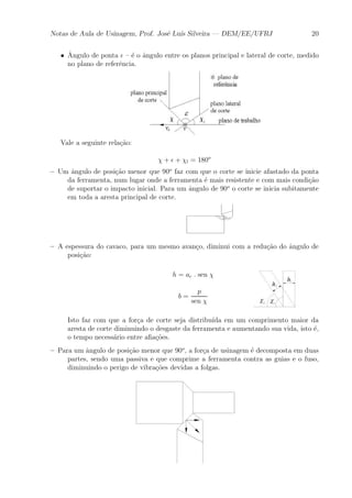 Notas de Aula de Usinagem, Prof. Jos¶e Lu¶³s Silveira | DEM/EE/UFRJ 20 
² ^A 
ngulo de ponta ² { ¶e o ^angulo entre os planos principal e lateral de corte, medido 
no plano de refer^encia. 
Vale a seguinte rela»c~ao: 
Â + ² + Âl = 180o 
{ Um ^angulo de posi»c~ao menor que 90o faz com que o corte se inicie afastado da ponta 
da ferramenta, num lugar onde a ferramenta ¶e mais resistente e com mais condi»c~ao 
de suportar o impacto inicial. Para um ^angulo de 90o o corte se inicia subitamente 
em toda a aresta principal de corte. 
{ A espessura do cavaco, para um mesmo avan»co, diminui com a redu»c~ao do ^angulo de 
posi»c~ao: 
h = ac : sen Â 
b = 
p 
sen Â 
Isto faz com que a for»ca de corte seja distribu¶³da em um comprimento maior da 
aresta de corte diminuindo o desgaste da ferramenta e aumentando sua vida, isto ¶e, 
o tempo necess¶ario entre a¯a»c~oes. 
{ Para um ^angulo de posi»c~ao menor que 90o, a for»ca de usinagem ¶e decomposta em duas 
partes, sendo uma passiva e que comprime a ferramenta contra as guias e o fuso, 
diminuindo o perigo de vibra»c~oes devidas a folgas. 
 