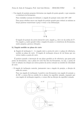 Notas de Aula de Usinagem, Prof. Jos¶e Lu¶³s Silveira | DEM/EE/UFRJ 21 
{ Um ^angulo de posi»c~ao pequeno determina um ^angulo de ponta grande, o que aumenta 
a resist^encia da ferramenta. 
Para trabalhos normais de desbaste, o ^angulo de posi»c~ao varia entre 30o e 60o. 
Para pe»cas esbeltas usa-se um ^angulo de posi»c~ao grande para reduzir ao m¶³nimo as 
for»cas passivas transversais μa pe»ca e evitar a sua deforma»c~ao. 
O ^angulo de posi»c~ao da aresta lateral de corte, ^angulo Âl, deve ser da ordem de 5o. 
Um ^angulo Âl muito grande reduz o ^angulo de ponta e a resist^encia da ferramenta, 
muito pequeno, provoca vibra»c~oes. 
b) ^Angulo medido no plano de corte 
² ^A 
ngulo de inclina»c~ao ¸ { ¶e o ^angulo entre a aresta de corte e o plano de refer^encia, 
medido no plano de corte. O ^angulo de inclina»c~ao situa-se de tal forma que seu 
v¶ertice indica a ponta de corte. 
¶E 
positivo quando a interse»c~ao de um plano paralelo ao de refer^encia, que passa pela 
ponta da ferramenta, com o plano de corte ¯ca fora da ferramenta, ou seja, a ponta de 
corte se adianta em rela»c~ao aos outros pontos da aresta cortante no sentido da velocidade 
de corte. 
{ O ^angulo de inclina»c~ao controla, juntamente com o ^angulo de posi»c~ao, a dire»c~ao de 
sa¶³da do cavaco. 
Para um ^angulo de inclina»c~ao ¸ positivo com ferramenta com angulo de posi»c~ao Â 
de 90o, o cavaco °ui no sentido de se afastar da superf¶³cie usinada, enquanto que 
com ^angulo de inclina»c~ao negativo, o cavaco °ui na dire»c~ao da superf¶³cie usinada. 
 