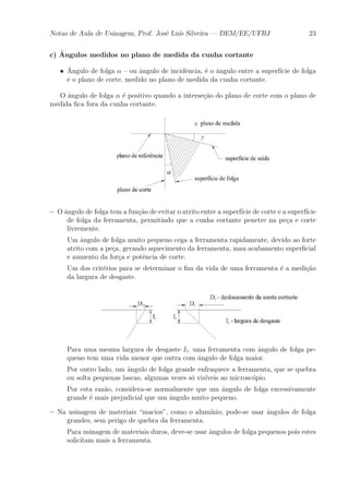 Notas de Aula de Usinagem, Prof. Jos¶e Lu¶³s Silveira | DEM/EE/UFRJ 23 
c) ^Angulos medidos no plano de medida da cunha cortante 
² ^A 
ngulo de folga ® { ou ^angulo de incid^encia, ¶e o ^angulo entre a superf¶³cie de folga 
e o plano de corte, medido no plano de medida da cunha cortante. 
O ^angulo de folga ® ¶e positivo quando a interse»c~ao do plano de corte com o plano de 
medida ¯ca fora da cunha cortante. 
{ O ^angulo de folga tem a fun»c~ao de evitar o atrito entre a superf¶³cie de corte e a superf¶³cie 
de folga da ferramenta, permitindo que a cunha cortante penetre na pe»ca e corte 
livremente. 
Um ^angulo de folga muito pequeno cega a ferramenta rapidamente, devido ao forte 
atrito com a pe»ca, gerando aquecimento da ferramenta, mau acabamento super¯cial 
e aumento da for»ca e pot^encia de corte. 
Um dos crit¶erios para se determinar o ¯m da vida de uma ferramenta ¶e a medi»c~ao 
da largura de desgaste. 
Para uma mesma largura de desgaste Il, uma ferramenta com ^angulo de folga pe-queno 
tem uma vida menor que outra com ^angulo de folga maior. 
Por outro lado, um ^angulo de folga grande enfraquece a ferramenta, que se quebra 
ou solta pequenas lascas, algumas vezes s¶o vis¶³veis ao microsc¶opio. 
Por esta raz~ao, considera-se normalmente que um ^angulo de folga excessivamente 
grande ¶e mais prejudicial que um ^angulo muito pequeno. 
{ Na usinagem de materiais macios", como o alum¶³nio, pode-se usar ^angulos de folga 
grandes, sem perigo de quebra da ferramenta. 
Para usinagem de materiais duros, deve-se usar ^angulos de folga pequenos pois estes 
solicitam mais a ferramenta. 
 