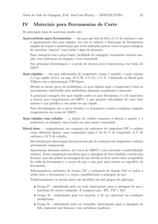 Notas de Aula de Usinagem, Prof. Jos¶e Lu¶³s Silveira | DEM/EE/UFRJ 25 
IV Materiais para Ferramentas de Corte 
Os principais tipos de materiais usados s~ao: 
A»cos-carbono para ferramentas | s~ao a»cos que t^em de 0,8 a 1,5 % de carbono e com 
o aparecimento dos a»cos r¶apidos, seu uso se reduziu a fabrica»c~ao de ferramentas 
simples de reparo e manuten»c~ao que ser~ao utilizadas poucas vezes ou para usinagem 
de materiais macios" como lat~ao e ligas de alum¶³nio. 
Suas vantagens s~ao o pre»co baixo, facilidade de usinagem, tratamento t¶ermico sim-ples, 
boa resist^encia ao desgaste e boa tenacidade. 
Sua principal desvantagem ¶e a perda de dureza para temperaturas em torno de 
250oC. 
A»cos r¶apidos | s~ao a»cos adicionados de tungst^enio, cromo e van¶adio, o mais comum 
¶e o a»co r¶apido 18-4-1, ou seja, 18 % W, 4 % Cr, 1 % V, ¶e fabricado no Brasil pela 
Villares com a denomina»c~ao VW-Super. 
Devido ao menor pre»co do molibd^enio, os a»cos r¶apidos onde o tungst^enio ¶e total ou 
parcialmente substitu¶³do pelo molibd^enio dominam atualmente o mercado. 
A principal vantagem dos a»cos r¶apidos sobre os a»cos ferramenta ¶e a de manterem 
a dureza para temperaturas at¶e 600oC, o que permite velocidades de corte bem 
maiores e que justi¯ca o seu nome ser a»co r¶apido. 
Suas desvantagens s~ao o pre»co elevado e o tratamento t¶ermico complexo exigindo 
temperaturas em torno de 1300oC. 
A»cos r¶apidos com cobalto | a adi»c~ao de cobalto aumenta a dureza a quente e a 
resist^encia ao desgaste, mas resulta em uma menor tenacidade. 
Metal duro | originalmente era composto de carboneto de tungst^enio WC e cobalto 
como elemento ligante, uma composi»c~ao t¶³pica ¶e de 81 % de tungst^enio, 6 % de 
carbono e 13 % de cobalto. 
S~ao obtidos por sinteriza»c~ao da mistura dos p¶os de carboneto de tungst^enio e cobalto 
previamente compactada. 
Apresentam alt¶³ssima dureza, at¶e cerca de 1000oC e t^em excelente condutibilidade 
t¶ermica. Nesta composi»c~ao s~ao ideais para a usinagem de ferro fundido e metais n~ao 
ferrosos, mas s~ao pobres na usinagem do a»co devido ao forte atrito entre a superf¶³cie 
de sa¶³da da ferramenta e o cavaco de a»co, o que gera uma cratera na superf¶³cie da 
ferramenta. 
Adicionando-se carboneto de tit^anio TiC e carboneto de t^antalo TaC se reduz o 
atrito entre a ferramenta e o cavaco, possibilitando a usinagem do a»co. 
Tradicionalmente os metais duros s~ao divididos em tr^es grupos de aplica»c~ao: 
² Grupo P - simbolizado pela cor azul, basicamente para a usinagem de a»co e 
materiais de cavaco comprido. ¶E 
composto por: WC, TiC e TaC. 
² Grupo M - simbolizado pela cor amarela, ¶e de uso universal em condi»c~oes 
satisfat¶orias. 
² Grupo K - simbolizado pela cor vermelha, basicamente para a usinagem de 
fofo, materiais n~ao ferrosos e n~ao met¶alicos (madeira). 
 