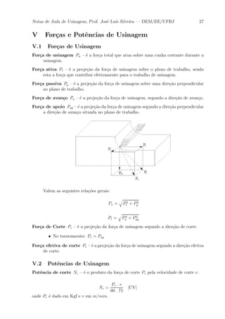 Notas de Aula de Usinagem, Prof. Jos¶e Lu¶³s Silveira | DEM/EE/UFRJ 27 
V For»cas e Pot^encias de Usinagem 
V.1 For»cas de Usinagem 
For»ca de usinagem Pu { ¶e a for»ca total que atua sobre uma cunha cortante durante a 
usinagem. 
For»ca ativa Pt { ¶e a proje»c~ao da for»ca de usinagem sobre o plano de trabalho, sendo 
esta a for»ca que contribui efetivamente para o trabalho de usinagem. 
For»ca passiva Pp { ¶e a proje»c~ao da for»ca de usinagem sobre uma dire»c~ao perpendicular 
ao plano de trabalho. 
For»ca de avan»co Pa { ¶e a proje»c~ao da for»ca de usinagem, segundo a dire»c~ao de avan»co. 
For»ca de apoio Pap { ¶e a proje»c~ao da for»ca de usinagem segundo a dire»c~ao perpendicular 
a dire»c~ao de avan»co situada no plano de trabalho. 
Valem as seguintes rela»c~oes gerais: 
Pu = 
q 
P2 
t + P2 
p 
Pt = 
q 
P2 
a + P2 
ap 
For»ca de Corte Pc { ¶e a proje»c~ao da for»ca de usinagem segundo a dire»c~ao de corte. 
² No torneamento: Pc = Pap 
For»ca efetiva de corte Pe { ¶e a proje»c~ao da for»ca de usinagem segundo a dire»c~ao efetiva 
de corte. 
V.2 Pot^encias de Usinagem 
Pot^encia de corte Nc { ¶e o produto da for»ca de corte Pc pela velocidade de corte v. 
Nc = 
Pc : v 
60 : 75 
[CV] 
onde Pc ¶e dado em Kgf e v em m=min. 
 
