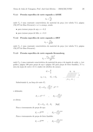 Notas de Aula de Usinagem, Prof. Jos¶e Lu¶³s Silveira | DEM/EE/UFRJ 29 
V.4.1 Press~ao espec¶³¯ca de corte segundo a ASME 
ks = 
Ca 
an 
onde Ca ¶e uma constante caracter¶³stica do material da pe»ca (ver tabela V.3, p¶agina 
176/177 do Dino Ferraresi) e a ¶e o avan»co, sendo: 
² para tornear pe»cas de a»co, n = 0; 2 
² para tornear pe»cas de fofo, n = 0; 3 
V.4.2 Press~ao espec¶³¯ca de corte segundo a AWF 
ks = 
Cw 
a0;477 
onde Cw ¶e uma constante caracter¶³stica do material da pe»ca (ver tabela V.3, p¶agina 
176/177 do Dino Ferraresi). 
V.4.3 Press~ao espec¶³¯ca de corte segundo Kronenberg 
ks = 
Cks : 
³ 
G 
5 
´g 
Sf 
onde Cks ¶e uma constante caracter¶³stica do material da pe»ca e do ^angulo de sa¶³da °e (ver 
gr¶a¯co, p¶agina 180 para pe»cas de a»co e p¶agina 181 para pe»cas de ferro fundido), S ¶e a 
¶area da se»c~ao de corte e G ¶e o ¶³ndice de esbeltez do cavaco: 
G = 
p 
a 
a2 > a1 G1 > G2 
Substituindo ks na for»ca de corte Pc: 
Pc = Cks : 
³G 
5 
´g 
: S(1¡f) 
e de¯nindo: 
F1 = S(1¡f) ; F2 = 
³G 
5 
´g 
se obtem: 
Pc = Cks : F1 : F2 [Kgf] 
Para o torneamento de pe»cas de a»co: 
F1 = S0;803 ; F2 = 
³G 
5 
´0;16 
Para o torneamento de pe»cas de ferro fundido: 
F1 = S0;863 ; F2 = 
³G 
5 
´0;12 
 