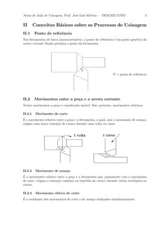 Notas de Aula de Usinagem, Prof. Jos¶e Lu¶³s Silveira | DEM/EE/UFRJ 3 
II Conceitos B¶asicos sobre os Processos de Usinagem 
II.1 Ponto de refer^encia 
Nas ferramentas de barra (monocortantes), o ponto de refer^encia ¶e um ponto gen¶erico da 
aresta cortante ¯xado pr¶oximo a ponta da ferramenta. 
P = ponto de refer^encia 
II.2 Movimentos entre a pe»ca e a aresta cortante 
Nestes movimentos a pe»ca ¶e considerada im¶ovel. S~ao, portanto, movimentos relativos. 
II.2.1 Movimento de corte 
¶E 
o movimento relativo entre a pe»ca e a ferramenta, o qual, sem o movimento de avan»co, 
origina uma ¶unica remo»c~ao de cavaco durante uma volta ou curso. 
II.2.2 Movimento de avan»co 
¶E 
o movimento relativo entre a pe»ca e a ferramenta que, juntamente com o movimento 
de corte, origina a remo»c~ao cont¶³nua ou repetida do cavaco durante v¶arias revolu»c~oes ou 
cursos. 
II.2.3 Movimento efetivo de corte 
¶E 
o resultante dos movimentos de corte e de avan»co realizados simultaneamente. 
 