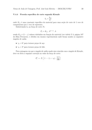 Notas de Aula de Usinagem, Prof. Jos¶e Lu¶³s Silveira | DEM/EE/UFRJ 30 
V.4.4 Press~ao espec¶³¯ca de corte segundo Kienzle 
ks = 
ks1 
hz 
onde Ks1 ¶e uma constante espec¶³¯ca do material para uma se»c~ao de corte de 1 mm de 
comprimento por 1 mm de espessura. 
Substituindo ks na for»ca de corte Pc: 
Pc = Ks1 : h(1¡z) : b 
sendo Ks1 e (1 ¡ z) valores tabelados em fun»c~ao do material (ver tabela V.4, p¶agina 187 
do Dino Ferraresi), e obtidos em ensaios experimentais onde foram usados os seguintes 
^angulos de sa¶³da: 
² °k = 6o para tornear pe»cas de a»co 
² °k = 2o para tornear pe»cas de fofo 
Para usinagens em que o ^angulo de sa¶³da usado n~ao coincida com o ^angulo de Kienzle, 
deve ser feita a seguinte corre»c~ao no valor da for»ca de corte: 
P0 c = Pc 
h 
1 ¡ (° ¡ °k) : 
1; 5 
100 
i 
 