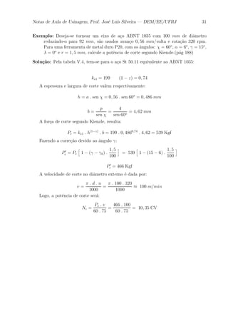 Notas de Aula de Usinagem, Prof. Jos¶e Lu¶³s Silveira | DEM/EE/UFRJ 31 
Exemplo: Deseja-se tornear um eixo de a»co ABNT 1035 com 100 mm de di^ametro 
reduzindo-o para 92 mm, s~ao usados avan»co 0; 56 mm=volta e rota»c~ao 320 rpm. 
Para uma ferramenta de metal duro P20, com os ^angulos: Â = 60o, ® = 6o, ° = 15o, 
¸ = 0o e r = 1; 5 mm, calcule a pot^encia de corte segundo Kienzle.(p¶ag 188) 
Solu»c~ao: Pela tabela V.4, tem-se para o a»co St 50.11 equivalente ao ABNT 1035: 
ks1 = 199 (1 ¡ z) = 0; 74 
A espessura e largura de corte valem respectivamente: 
h = a : sen Â = 0; 56 : sen 60o = 0; 486 mm 
b = 
p 
sen Â 
= 
4 
sen 60o = 4; 62 mm 
A for»ca de corte segundo Kienzle, resulta: 
Pc = ks1 : h(1¡z) : b = 199 : 0; 4860;74 : 4; 62 = 539 Kgf 
Fazendo a corre»c~ao devido ao ^angulo °: 
P0 c = Pc 
h 
1 ¡ (° ¡ °k) : 
1; 5 
100 
i 
= 539 
h 
1 ¡ (15 ¡ 6) : 
1; 5 
100 
i 
P0 c = 466 Kgf 
A velocidade de corte no di^ametro externo ¶e dada por: 
v = 
¼ : d : n 
1000 
= 
¼ : 100 : 320 
1000 ¼ 100 m=min 
Logo, a pot^encia de corte ser¶a: 
Nc = 
Pc : v 
60 : 75 
= 
466 : 100 
60 : 75 
= 10; 35 CV 
 