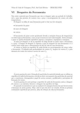 Notas de Aula de Usinagem, Prof. Jos¶e Lu¶³s Silveira | DEM/EE/UFRJ 32 
VI Desgastes da Ferramenta 
N~ao existe material para ferramenta que n~ao se desgaste ap¶os um per¶³odo de trabalho, 
sob a a»c~ao das press~oes de contato com a pe»ca e escorregamento do cavaco sob altas 
temperaturas. 
O desgaste ou falha de uma ferramenta pode se dar em tr^es situa»c~oes: 
² lascamento do gume 
² marca de desgaste 
² cratera 
O lascamento do gume ocorre geralmente devido a varia»c~oes bruscas de temperatura 
ou sobrecarga na ferramenta, como as que ocorrem no corte interrompido. Nesta situa»c~ao, 
o gume se quebra formando superf¶³cies ¶asperas e irregulares, impr¶oprias μa usinagem. 
A marca de desgaste se d¶a na superf¶³cie de folga devido ao atrito entre a ferramenta 
e a pe»ca. A largura de desgaste Il expressa o grau de desgaste de uma ferramenta e ¶e o 
crit¶erio mais usado para a determina»c~ao do ¯m da vida de uma ferramenta. 
A cratera se forma na superf¶³cie de sa¶³da devido ao escorregamento do cavaco sobre 
a ferramenta. ¶E 
de¯nida pela profundidade de cratera Cp, largura de cratera Cl e pela 
dist^ancia do centro da cratera μa aresta de corte Cd. 
A aresta posti»ca de corte ¶e formada de part¶³culas do material usinado que se soldam na 
superf¶³cie de sa¶³da da ferramenta e devido ao forte encruamento das part¶³culas do material 
que a constituem, desempenha o papel de aresta cortante, modi¯cando o mecanismo de 
forma»c~ao do cavaco. 
A aresta posti»ca de corte protege a superf¶³cie de sa¶³da da ferramenta contra o desgaste 
de cratera e, ao contr¶ario, favorece o desgaste da superf¶³cie de folga. 
No passado recomendava-se que as condi»c~oes de usinagem fossem tais que favorecessem 
a forma»c~ao da aresta posti»ca. Hoje, sabe-se que esta deve ser evitada, devido ao p¶essimo 
acabamento super¯cial que provoca, al¶em da redu»c~ao da vida da ferramenta. 
 