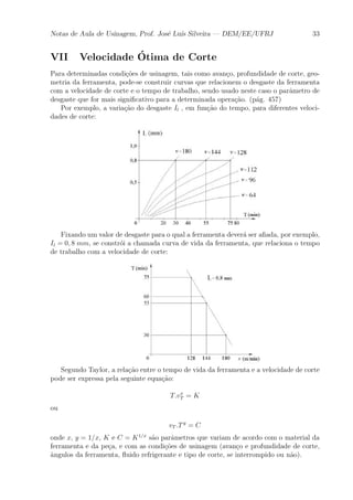Notas de Aula de Usinagem, Prof. Jos¶e Lu¶³s Silveira | DEM/EE/UFRJ 33 
VII Velocidade ¶ Otima de Corte 
Para determinadas condi»c~oes de usinagem, tais como avan»co, profundidade de corte, geo-metria 
da ferramenta, pode-se construir curvas que relacionem o desgaste da ferramenta 
com a velocidade de corte e o tempo de trabalho, sendo usado neste caso o par^ametro de 
desgaste que for mais signi¯cativo para a determinada opera»c~ao. (p¶ag. 457) 
Por exemplo, a varia»c~ao do desgaste Il , em fun»c~ao do tempo, para diferentes veloci-dades 
de corte: 
Fixando um valor de desgaste para o qual a ferramenta dever¶a ser a¯ada, por exemplo, 
Il = 0; 8 mm, se constr¶oi a chamada curva de vida da ferramenta, que relaciona o tempo 
de trabalho com a velocidade de corte: 
Segundo Taylor, a rela»c~ao entre o tempo de vida da ferramenta e a velocidade de corte 
pode ser expressa pela seguinte equa»c~ao: 
T:vx 
T = K 
ou 
vT :T y = C 
onde x, y = 1=x, K e C = K1=x s~ao par^ametros que variam de acordo com o material da 
ferramenta e da pe»ca, e com as condi»c~oes de usinagem (avan»co e profundidade de corte, 
^angulos da ferramenta, °uido refrigerante e tipo de corte, se interrompido ou n~ao). 
 