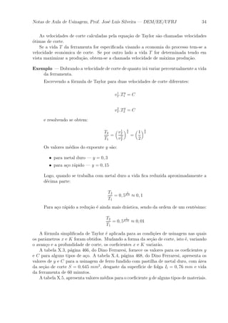 Notas de Aula de Usinagem, Prof. Jos¶e Lu¶³s Silveira | DEM/EE/UFRJ 34 
As velocidades de corte calculadas pela equa»c~ao de Taylor s~ao chamadas velocidades 
¶otimas de corte. 
Se a vida T da ferramenta for especi¯cada visando a economia do processo tem-se a 
velocidade econ^omica de corte. Se por outro lado a vida T for determinada tendo em 
vista maximizar a produ»c~ao, obtem-se a chamada velocidade de m¶axima produ»c~ao. 
Exemplo |Dobrando a velocidade de corte de quanto ir¶a variar percentualmente a vida 
da ferramenta. 
Escrevendo a f¶ormula de Taylor para duas velocidades de corte diferentes: 
v1 
T :T y 
1 = C 
v2 
T :T y 
2 = C 
e resolvendo se obtem: 
T2 
T1 
= 
μ 
v1 
T 
v2 
T 
¶1 
y 
= 
μ 
1 
2 
¶1 
y 
Os valores m¶edios do expoente y s~ao: 
² para metal duro | y = 0; 3 
² para a»co r¶apido | y = 0; 15 
Logo, quando se trabalha com metal duro a vida ¯ca reduzida aproximadamente a 
d¶ecima parte: 
T2 
T1 
= 0; 5 
1 
0;3 ¼ 0; 1 
Para a»co r¶apido a redu»c~ao ¶e ainda mais dr¶astica, sendo da ordem de um cent¶esimo: 
T2 
T1 
= 0; 5 
1 
0;15 ¼ 0; 01 
A f¶ormula simpli¯cada de Taylor ¶e aplicada para as condi»c~oes de usinagem nas quais 
os par^ametros x e K foram obtidos. Mudando a forma da se»c~ao de corte, isto ¶e, variando 
o avan»co e a profundidade de corte, os coe¯cientes x e K variar~ao. 
A tabela X.3, p¶agina 466, do Dino Ferraresi, fornece os valores para os coe¯cientes y 
e C para alguns tipos de a»co. A tabela X.4, p¶agina 468, do Dino Ferraresi, apresenta os 
valores de y e C para a usinagem de ferro fundido com pastilha de metal duro, com ¶area 
da se»c~ao de corte S = 0; 645 mm2, desgaste da superf¶³cie de folga Il = 0; 76 mm e vida 
da ferramenta de 60 minutos. 
A tabela X.5, apresenta valores m¶edios para o coe¯ciente y de alguns tipos de materiais. 
 