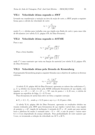 Notas de Aula de Usinagem, Prof. Jos¶e Lu¶³s Silveira | DEM/EE/UFRJ 35 
VII.1 Velocidade ¶otima segundo a AWF 
Levando em considera»c~ao a varia»c~ao na ¶area da se»c~ao de corte, a AWF prop^os a seguinte 
forma para o c¶alculo da velocidade de corte: 
vT = 
Cv 
s 
1 
z : 
³ 
T 
60 
´y 
sendo Cv e z obtidos para trabalho com a»co r¶apido sem °uido de corte e para uma vida 
de 60 minutos (ver tabela X.11, p¶agina 478, do Dino Ferraresi). 
VII.2 Velocidade ¶otima segundo a ASTME 
Para o a»co: 
vT = 
C0 
a0;42 : p0;14 
μ 
60 
T 
¶y 
Para o ferro fundido: 
vT = 
C0 
a0;30 : p0;10 
μ 
60 
T 
¶y 
onde C0 ¶e uma constante que varia em fun»c~ao do material (ver tabela X.12, p¶agina 479, 
do Dino Ferraresi). 
VII.3 Velocidade ¶otima pela f¶ormula de Kronenberg 
O pesquisador Kronenberg prop^os a seguinte f¶ormula com o objetivo de uni¯car os diversos 
crit¶erios: 
vT = 
Co : 
³ 
p 
5:a 
´g 
(p:a)f : 
³ 
T 
60 
´y 
A tabela X.13, p¶agina 482 do Dino Ferraresi, apresenta os valores dos coe¯cientes Co, 
g, f e y obtidos em ensaios feitos pela ASME utilizando ferramenta de a»co r¶apido, com 
^angulos: ® = 6o, ° = 16o, ¸ = 0o, Â = 70o, raio de ponta r = 6; 35 mm, e crit¶erio de 
desgaste na superf¶³cie de folga, Il = 0; 75 mm. 
Para ferramenta de metal duro deve ser feita a seguinte corre»c~ao: 
² Co = 3; 5 : Co , sendo y = 0; 15 para o a»co e y = 0; 13 para o fofo. 
A tabela X.14, p¶agina 484 do Dino Ferraresi, apresenta os resultados obtidos em 
ensaios realizados pela AWF para ferramentas de a»co r¶apido e metal duro, com ^angulo 
de posi»c~ao Â = 45o, ^angulo de inclina»c~ao ¸ variando de 0o a ¡8o, sendo que para metais 
leves e pl¶asticos foi usado ¸ variando entre ¡5o e ¡10o, o raio de ponta r variou entre 
0; 5 e 2 mm dependendo do avan»co utilizado. Para profundidades de corte maiores que 
5 mm, se recomenda a redu»c~ao da velocidade em 10 % a 20 %. 
 