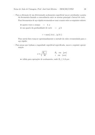 Notas de Aula de Usinagem, Prof. Jos¶e Lu¶³s Silveira | DEM/EE/UFRJ 38 
{ Para a obten»c~ao de um determinado acabamento super¯cial usa-se arredondar a ponta 
da ferramenta fazendo a concord^ancia entre as arestas principal e lateral de corte. 
Para ferramentas de a»co r¶apido recomenda-se usar o maior entre os seguintes valores: 
² quatro vezes o avan»co ! 4 : a 
² um quarto da profundidade de corte ! p=4 
r = maxf (4:a) ; (p=4) g 
Para metal duro toma-se aproximadamente a metade do valor recomendado para o 
a»co r¶apido. 
{ Para pe»cas que tenham a rugosidade super¯cial especi¯cada, usa-se a seguinte aproxi-ma 
»c~ao: 
a ¼ 
s 
Ra : r 
40 
Ra em [¹m] 
r em [mm] 
² v¶alida para opera»c~oes de acabamento, onde Ra · 3; 0 ¹m 
 