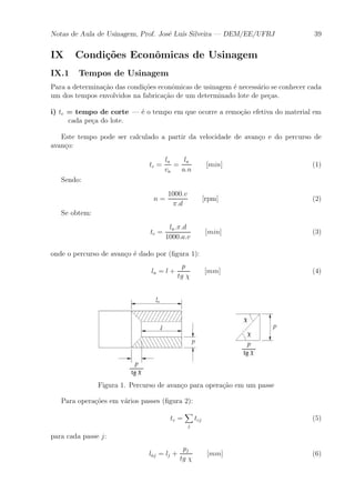 Notas de Aula de Usinagem, Prof. Jos¶e Lu¶³s Silveira | DEM/EE/UFRJ 39 
IX Condi»c~oes Econ^omicas de Usinagem 
IX.1 Tempos de Usinagem 
Para a determina»c~ao das condi»c~oes econ^omicas de usinagem ¶e necess¶ario se conhecer cada 
um dos tempos envolvidos na fabrica»c~ao de um determinado lote de pe»cas. 
i) tc = tempo de corte | ¶e o tempo em que ocorre a remo»c~ao efetiva do material em 
cada pe»ca do lote. 
Este tempo pode ser calculado a partir da velocidade de avan»co e do percurso de 
avan»co: 
tc = 
la 
va 
= 
la 
a:n 
[min] (1) 
Sendo: 
n = 
1000:v 
¼:d 
[rpm] (2) 
Se obtem: 
tc = 
la:¼:d 
1000:a:v 
[min] (3) 
onde o percurso de avan»co ¶e dado por (¯gura 1): 
la = l + 
p 
tg Â 
[mm] (4) 
Figura 1. Percurso de avan»co para opera»c~ao em um passe 
Para opera»c~oes em v¶arios passes (¯gura 2): 
tc = 
X 
j 
tcj (5) 
para cada passe j: 
laj = lj + 
pj 
tg Â 
[mm] (6) 
 