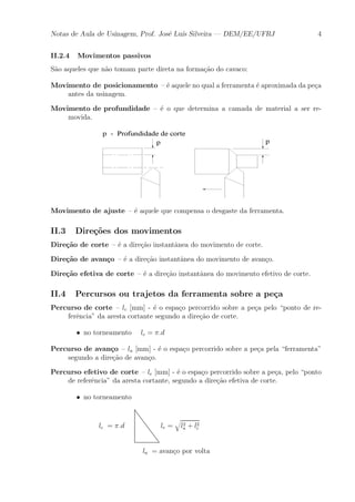 Notas de Aula de Usinagem, Prof. Jos¶e Lu¶³s Silveira | DEM/EE/UFRJ 4 
II.2.4 Movimentos passivos 
S~ao aqueles que n~ao tomam parte direta na forma»c~ao do cavaco: 
Movimento de posicionamento { ¶e aquele no qual a ferramenta ¶e aproximada da pe»ca 
antes da usinagem. 
Movimento de profundidade { ¶e o que determina a camada de material a ser re-movida. 
Movimento de ajuste { ¶e aquele que compensa o desgaste da ferramenta. 
II.3 Dire»c~oes dos movimentos 
Dire»c~ao de corte { ¶e a dire»c~ao instant^anea do movimento de corte. 
Dire»c~ao de avan»co { ¶e a dire»c~ao instant^anea do movimento de avan»co. 
Dire»c~ao efetiva de corte { ¶e a dire»c~ao instant^anea do movimento efetivo de corte. 
II.4 Percursos ou trajetos da ferramenta sobre a pe»ca 
Percurso de corte { lc [mm] - ¶e o espa»co percorrido sobre a pe»ca pelo ponto de re-fer^ 
encia" da aresta cortante segundo a dire»c~ao de corte. 
² no torneamento lc = ¼:d 
Percurso de avan»co { la [mm] - ¶e o espa»co percorrido sobre a pe»ca pela ferramenta" 
segundo a dire»c~ao de avan»co. 
Percurso efetivo de corte { le [mm] - ¶e o espa»co percorrido sobre a pe»ca, pelo ponto 
de refer^encia" da aresta cortante, segundo a dire»c~ao efetiva de corte. 
² no torneamento 
lc = ¼:d le = 
q 
l2 
a + l2 
c 
la = avan»co por volta 
 