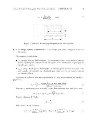 Notas de Aula de Usinagem, Prof. Jos¶e Lu¶³s Silveira | DEM/EE/UFRJ 40 
tcj = 
laj :¼:dj 
1000:aj :vj 
[min] (7) 
Figura 2. Percurso de avan»co para opera»c~ao em v¶arios passes 
ii) tf = tempo devido μa ferramenta | ¶e o tempo gasto com a a¯a»c~ao e a troca da 
ferramenta. 
S~ao portanto de dois tipos: 
² tft = tempo de troca da ferramenta { ¶e o tempo gasto com a remo»c~ao da ferramenta 
de seu suporte para a a¯a»c~ao ou substitui»c~ao e a sua recoloca»c~ao e ajustagem no 
suporte ap¶os a¯a»c~ao. 
² tfa = tempo de a¯a»c~ao da ferramenta { ¶e o tempo gasto durante a a¯a»c~ao. Ser¶a 
nulo quando a ferramenta for substitu¶³da por outra nova ou por uma ferramenta 
previamente a¯ada. 
O n¶umero de trocas ou a¯a»c~oes da ferramenta nt para a usinagem de um lote de Z 
pe»cas ser¶a: 
nt = 
Z:tc 
T 
= 
tempo de corte para todo o lote 
vida da ferramenta 
(8) 
Portanto, o tempo gasto com a a¯a»c~ao e troca da ferramenta para todo o lote ser¶a: 
nt:tf = nt (tft + tfa) = 
Z:tc 
T 
(tft + tfa) (9) 
Usando a f¶ormula de Taylor: 
T = 
K 
vx (10) 
Substituindo T e tc se obtem: 
nt:tf = Z 
la:¼:d 
1000:a:v 
μ 
vx 
K 
¶ 
(tft + tfa) = Z 
la:¼:d:vx¡1 
1000:a:K 
(tft + tfa) (11) 
 