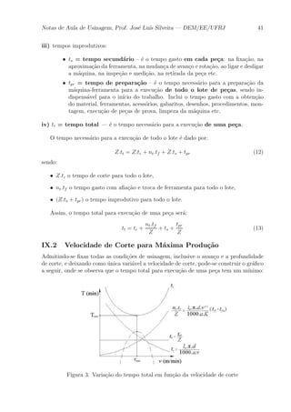 Notas de Aula de Usinagem, Prof. Jos¶e Lu¶³s Silveira | DEM/EE/UFRJ 41 
iii) tempos improdutivos: 
² ts = tempo secund¶ario { ¶e o tempo gasto em cada pe»ca: na ¯xa»c~ao, na 
aproxima»c~ao da ferramenta, na mudan»ca de avan»co e rota»c~ao, ao ligar e desligar 
a m¶aquina, na inspe»c~ao e medi»c~ao, na retirada da pe»ca etc. 
² tpr = tempo de prepara»c~ao { ¶e o tempo necess¶ario para a prepara»c~ao da 
m¶aquina-ferramenta para a execu»c~ao de todo o lote de pe»cas, sendo in-dispens 
¶avel para o in¶³cio do trabalho. Inclui o tempo gasto com a obten»c~ao 
do material, ferramentas, acess¶orios, gabaritos, desenhos, procedimentos, mon-tagem, 
execu»c~ao de pe»cas de prova, limpeza da m¶aquina etc. 
iv) tt = tempo total | ¶e o tempo necess¶ario para a execu»c~ao de uma pe»ca. 
O tempo necess¶ario para a execu»c~ao de todo o lote ¶e dado por: 
Z:tt = Z:tc + nt:tf + Z:ts + tpr (12) 
sendo: 
² Z:tc o tempo de corte para todo o lote, 
² nt:tf o tempo gasto com a¯a»c~ao e troca de ferramenta para todo o lote, 
² (Z:ts + tpr) o tempo improdutivo para todo o lote. 
Assim, o tempo total para execu»c~ao de uma pe»ca ser¶a: 
tt = tc + 
nt:tf 
Z 
+ ts + 
tpr 
Z 
(13) 
IX.2 Velocidade de Corte para M¶axima Produ»c~ao 
Admitindo-se ¯xas todas as condi»c~oes de usinagem, inclusive o avan»co e a profundidade 
de corte, e deixando como ¶unica vari¶avel a velocidade de corte, pode-se construir o gr¶a¯co 
a seguir, onde se observa que o tempo total para execu»c~ao de uma pe»ca tem um m¶³nimo: 
Figura 3. Varia»c~ao do tempo total em fun»c~ao da velocidade de corte 
 