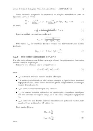 Notas de Aula de Usinagem, Prof. Jos¶e Lu¶³s Silveira | DEM/EE/UFRJ 42 
Assim, derivando a express~ao do tempo total em rela»c~ao a velocidade de corte v e 
igualando a zero, se obtem: 
dtt 
dv 
= ¡ 
la:¼:d 
1000:a:v2 + (x ¡ 1) 
la:¼:d 
1000:a:K 
vx¡2 (tft + tfa) = 0 (14) 
ou ainda: 
¡ 
1 
v2 + 
(x ¡ 1) (tft + tfa) 
K 
vx¡2 = 0 (15) 
Logo a velocidade para m¶axima produ»c~ao ¶e: 
vmax = x 
s 
K 
(x ¡ 1) (tft + tfa) 
(16) 
Substituindo vmax na f¶ormula de Taylor se obtem a vida da ferramenta para m¶axima 
produ»c~ao: 
Tvmax = (x ¡ 1) (tft + tfa) = 
K 
vxm 
ax 
(17) 
IX.3 Velocidade Econ^omica de Corte 
¶E 
a velocidade tal que o custo de fabrica»c~ao seja m¶³nimo. Para determin¶a-la ¶e necess¶ario 
calcular os custos de produ»c~ao. 
Para cada pe»ca fabricada tem-se o seguinte custo: 
Cp = Cc + Cuf + Cum + Cus (18) 
onde 
² Cp ¶e o custo de produ»c~ao ou custo total de fabrica»c~ao. 
² Cc ¶e o custo que independe da velocidade de usinagem, e ¶e proporcional ao n¶umero 
de pe»cas fabricadas. Inclui o custo da mat¶eria-prima, energia el¶etrica, manuten»c~ao, 
controle de qualidade etc. 
² Cuf ¶e o custo das ferramentas por pe»ca fabricada. 
² Cum ¶e o custo da m¶aquina, onde se leva em considera»c~ao a deprecia»c~ao da m¶aquina 
e de seus acess¶orios ao longo do tempo, ou se for o caso, o aluguel do equipamento 
etc. 
² Cus ¶e o custo da m~ao de obra, onde s~ao considerados os gastos com sal¶arios, inde-niza 
»c~oes, f¶erias, grati¯ca»c~oes, 13o sal¶ario etc. 
Deste modo, de¯ne-se: 
Cus = tt 
Sh 
60 
(19) 
Cum = tt 
Sm 
60 
(20) 
onde 
 