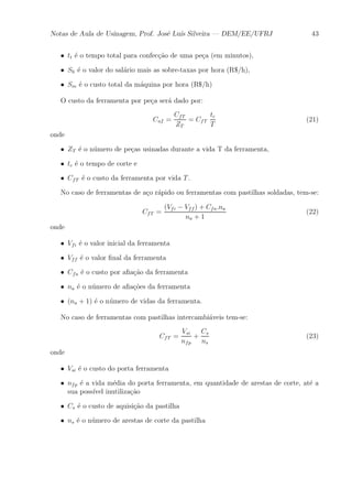 Notas de Aula de Usinagem, Prof. Jos¶e Lu¶³s Silveira | DEM/EE/UFRJ 43 
² tt ¶e o tempo total para confec»c~ao de uma pe»ca (em minutos), 
² Sh ¶e o valor do sal¶ario mais as sobre-taxas por hora (R$/h), 
² Sm ¶e o custo total da m¶aquina por hora (R$/h) 
O custo da ferramenta por pe»ca ser¶a dado por: 
Cuf = 
CfT 
ZT 
= CfT 
tc 
T 
(21) 
onde 
² ZT ¶e o n¶umero de pe»cas usinadas durante a vida T da ferramenta, 
² tc ¶e o tempo de corte e 
² CfT ¶e o custo da ferramenta por vida T . 
No caso de ferramentas de a»co r¶apido ou ferramentas com pastilhas soldadas, tem-se: 
CfT = 
(Vfi ¡ Vff ) + Cfa:na 
na + 1 
(22) 
onde 
² Vfi ¶e o valor inicial da ferramenta 
² Vff ¶e o valor ¯nal da ferramenta 
² Cfa ¶e o custo por a¯a»c~ao da ferramenta 
² na ¶e o n¶umero de a¯a»c~oes da ferramenta 
² (na + 1) ¶e o n¶umero de vidas da ferramenta. 
No caso de ferramentas com pastilhas intercambi¶aveis tem-se: 
CfT = 
Vsi 
nfp 
+ 
Cs 
ns 
(23) 
onde 
² Vsi ¶e o custo do porta ferramenta 
² nfp ¶e a vida m¶edia do porta ferramenta, em quantidade de arestas de corte, at¶e a 
sua poss¶³vel inutiliza»c~ao 
² Cs ¶e o custo de aquisi»c~ao da pastilha 
² ns ¶e o n¶umero de arestas de corte da pastilha 
 