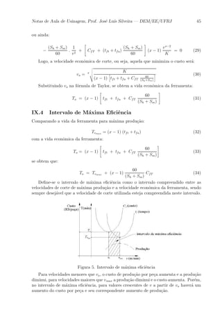 Notas de Aula de Usinagem, Prof. Jos¶e Lu¶³s Silveira | DEM/EE/UFRJ 45 
ou ainda: 
¡ 
(Sh + Sm) 
60 
: 
1 
v2 + 
" 
CfT + (tft + tfa) 
(Sh + Sm) 
60 
# 
(x ¡ 1) 
vx¡2 
K 
= 0 (29) 
Logo, a velocidade econ^omica de corte, ou seja, aquela que minimiza o custo ser¶a: 
vo = x 
vuut 
K 
(x ¡ 1) 
h 
tft + tfa + CfT 
60 
(Sh+Sm) 
i (30) 
Substituindo vo na f¶ormula de Taylor, se obtem a vida econ^omica da ferramenta: 
To = (x ¡ 1) 
" 
tft + tfa + CfT 
60 
(Sh + Sm) 
# 
(31) 
IX.4 Intervalo de M¶axima E¯ci^encia 
Comparando a vida da ferramenta para m¶axima produ»c~ao: 
Tvmax = (x ¡ 1) (tft + tfa) (32) 
com a vida econ^omica da ferramenta: 
To = (x ¡ 1) 
" 
tft + tfa + CfT 
60 
(Sh + Sm) 
# 
(33) 
se obtem que: 
To = Tvmax + (x ¡ 1) 
60 
(Sh + Sm) 
CfT (34) 
De¯ne-se o intervalo de m¶axima e¯ci^encia como o intervalo compreendido entre as 
velocidades de corte de m¶axima produ»c~ao e a velocidade econ^omica da ferramenta, sendo 
sempre desej¶avel que a velocidade de corte utilizada esteja compreendida neste intervalo. 
Figura 5. Intervalo de m¶axima e¯ci^encia 
Para velocidades menores que vo, o custo de produ»c~ao por pe»ca aumenta e a produ»c~ao 
diminui, para velocidades maiores que vmax a produ»c~ao diminui e o custo aumenta. Por¶em, 
no intervalo de m¶axima e¯ci^encia, para valores crescentes de v a partir de vo haver¶a um 
aumento do custo por pe»ca e seu correspondente aumento de produ»c~ao. 
 