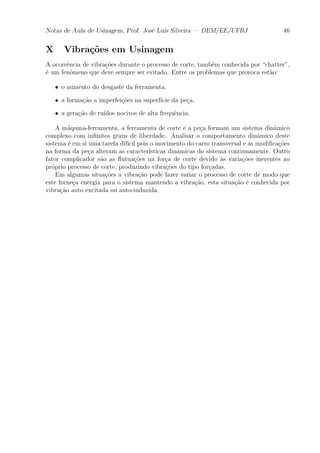 Notas de Aula de Usinagem, Prof. Jos¶e Lu¶³s Silveira | DEM/EE/UFRJ 46 
X Vibra»c~oes em Usinagem 
A ocorr^encia de vibra»c~oes durante o processo de corte, tamb¶em conhecida por chatter", 
¶e um fen^omeno que deve sempre ser evitado. Entre os problemas que provoca est~ao: 
² o aumento do desgaste da ferramenta, 
² a forma»c~ao a imperfei»c~oes na superf¶³cie da pe»ca, 
² a gera»c~ao de ru¶³dos nocivos de alta frequ^encia. 
A m¶aquina-ferramenta, a ferramenta de corte e a pe»ca formam um sistema din^amico 
complexo com in¯nitos graus de liberdade. Analisar o comportamento din^amico deste 
sistema ¶e em si uma tarefa dif¶³cil pois o movimento do carro transversal e as modi¯ca»c~oes 
na forma da pe»ca alteram as caracter¶³sticas din^amicas do sistema continuamente. Outro 
fator complicador s~ao as °utua»c~oes na for»ca de corte devido μas varia»c~oes inerentes ao 
pr¶oprio processo de corte, produzindo vibra»c~oes do tipo for»cadas. 
Em algumas situa»c~oes a vibra»c~ao pode fazer variar o processo de corte de modo que 
este forne»ca energia para o sistema mantendo a vibra»c~ao, esta situa»c~ao ¶e conhecida por 
vibra»c~ao auto excitada ou auto-induzida. 
 