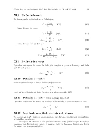 Notas de Aula de Usinagem, Prof. Jos¶e Lu¶³s Silveira | DEM/EE/UFRJ 61 
XI.8 Pot^encia de corte 
De forma geral a pot^encia de corte ¶e dada por: 
Nc = 
Pc : v 
60 : 75 
[CV] (49) 
Para a fura»c~ao em cheio: 
Pc = 
2 : Mt 
D 
[Kgf] (50) 
Nc = 
2 : Mt : v 
60 : 75 : D 
[CV] (51) 
Para a fura»c~ao com pr¶e-fura»c~ao: 
Pc = 
2 : Mt 
D + do 
[Kgf] (52) 
Nc = 
2 : Mt : v 
60 : 75 : (D + do) 
[CV] (53) 
XI.9 Pot^encia de avan»co 
Quando o movimento de avan»co for dado pela m¶aquina, a pot^encia de avan»co ser¶a dada 
pela f¶ormula geral: 
Na = 
Pa : va 
1000 : 60 : 75 
[CV] (54) 
XI.10 Pot^encia do motor 
Para m¶aquinas em que o avan»co ¶e acionado pelo motor: 
Nm = 
Nc + Na 
´ 
[CV] (55) 
onde ´ ¶e o rendimento mec^anico do motor e se situa entre 60 e 90 %. 
XI.11 Pot^encia do motor para avan»co manual 
Quando o movimento de avan»co for realizado manualmente, a pot^encia do motor ser¶a: 
Nm = 
Nc 
´ 
[CV] (56) 
XI.12 Sele»c~ao da velocidade de corte e do avan»co 
As tabelas XV e XVI fornecem valores pr¶aticos para fura»c~ao com broca de a»co carbono, 
a»co r¶apido e metal duro. 
O cat¶alogo da SKF fornece valores para velocidade de corte, para usinagem de diversos 
materiais, com broca de a»co r¶apido. O avan»co ¶e dado em fun»c~ao do di^ametro da broca 
de acordo com as seguintes faixas: 
 