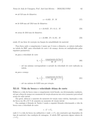 Notas de Aula de Usinagem, Prof. Jos¶e Lu¶³s Silveira | DEM/EE/UFRJ 62 
² at¶e 8,0 mm de di^ametro: 
a = 0; 025 : D : M (57) 
² de 8,00 mm at¶e 20,0 mm de di^ametro: 
a = (0; 0125 : D + 0; 1) : M (58) 
² acima de 20,0 mm de di^ametro: 
a = (0; 008 : D + 0; 19) : M (59) 
sendo M um fator de corre»c~ao em fun»c~ao da usinabilidade do material. 
Para furos onde o comprimento ¶e maior que 3 vezes o di^ametro, os valores indicados 
na tabela da SKF, para velocidade de corte e de avan»co, devem ser multiplicados pelos 
seguintes par^ametros: 
² para a velocidade de corte 
kv = 
Ã 
1 ¡ 
comprimento do furo 
40 : D 
! 
(60) 
{ at¶e um m¶³nimo correspondente μa metade da velocidade de corte indicada na 
tabela. 
² para o avan»co 
ka = 
Ã 
1 ¡ 
comprimento do furo 
50 : D 
! 
(61) 
{ at¶e um m¶³nimo de 0,025 mm por rota»c~ao. 
XI.13 Vida da broca e velocidade ¶otima de corte 
De¯ne-se a vida da broca como o comprimento total furado, em determinadas condi»c~oes, 
at¶e que a for»ca de avan»co ou o momento de tor»c~ao alcancem um certo (aumento) percentual 
acima do valor inicial. 
Em geral, adota-se o aumento do momento de tor»c~ao como crit¶erio, limitando a vida 
da broca em 30 a 35 % de aumento no momento de tor»c~ao inicial. 
Em analogia μa f¶ormula de Taylor ¶e usada a seguinte f¶ormula relacionando a vida da 
broca com a velocidade de corte: 
v : Lz = CL (62) 
onde L ¶e a vida da broca em mil¶³metros e onde z e CL s~ao constantes que dependem do 
tipo de material e das condi»c~oes de usinagem. A tabela XIV apresenta alguns valores de 
z e CL. 
 